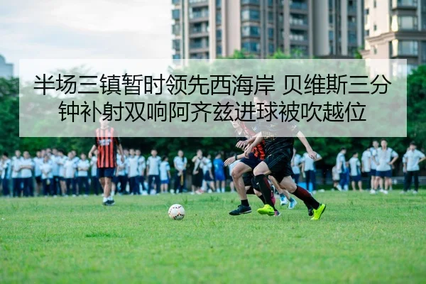 半场三镇暂时领先西海岸 贝维斯三分钟补射双响阿齐兹进球被吹越位 - Yabo